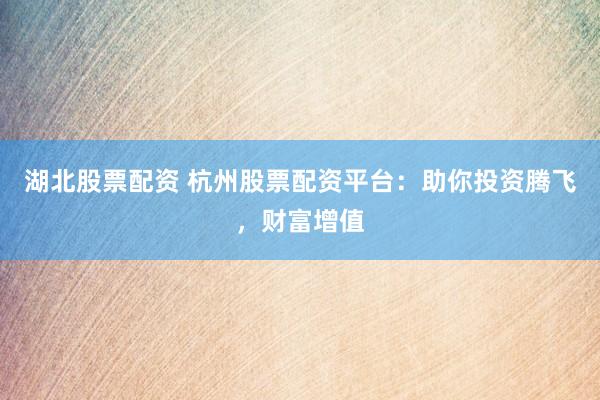 湖北股票配资 杭州股票配资平台：助你投资腾飞，财富增值