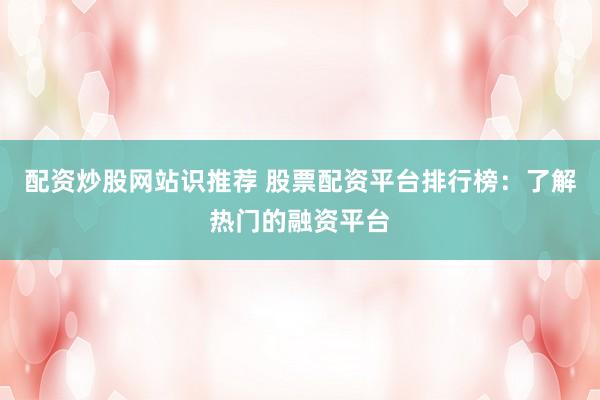 配资炒股网站识推荐 股票配资平台排行榜：了解热门的融资平台
