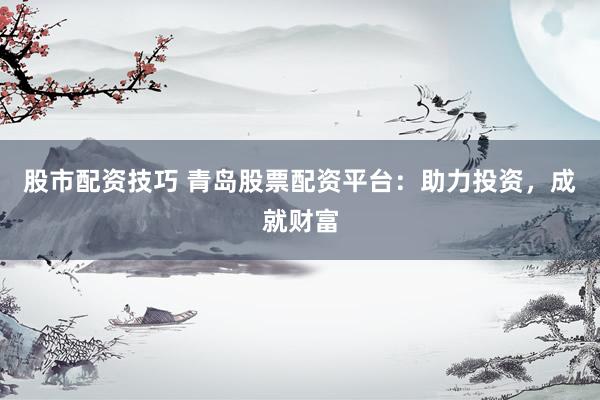 股市配资技巧 青岛股票配资平台：助力投资，成就财富