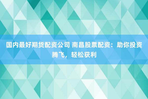 国内最好期货配资公司 南昌股票配资：助你投资腾飞，轻松获利