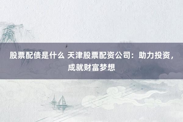 股票配债是什么 天津股票配资公司：助力投资，成就财富梦想