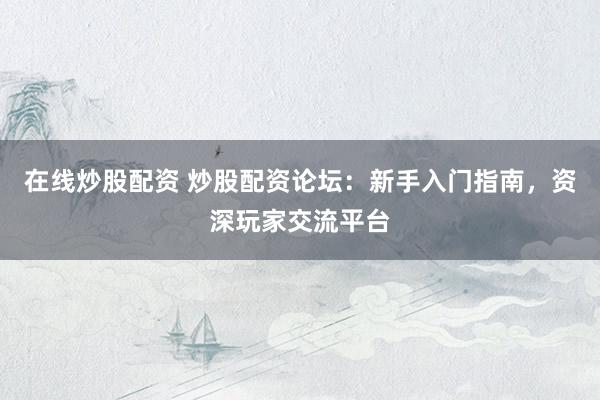 在线炒股配资 炒股配资论坛：新手入门指南，资深玩家交流平台