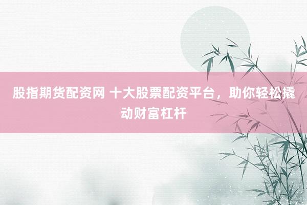 股指期货配资网 十大股票配资平台，助你轻松撬动财富杠杆