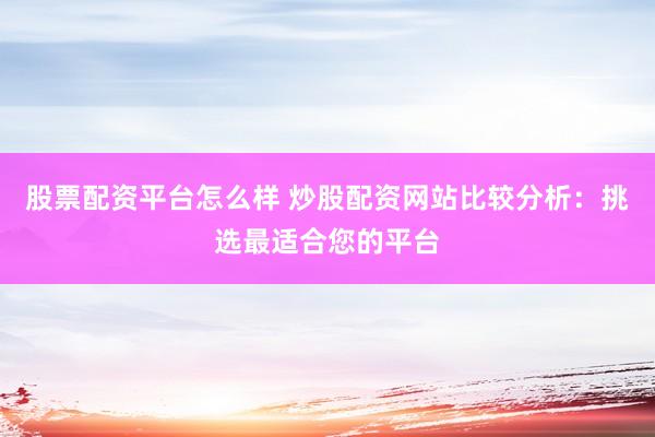 股票配资平台怎么样 炒股配资网站比较分析：挑选最适合您的平台