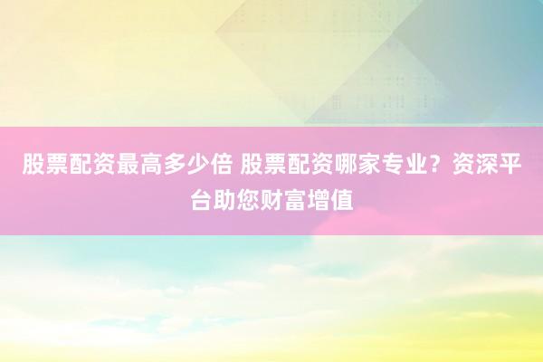 股票配资最高多少倍 股票配资哪家专业？资深平台助您财富增值
