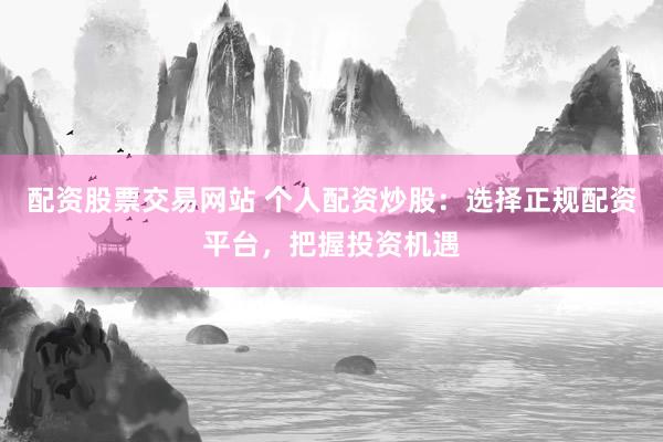 配资股票交易网站 个人配资炒股：选择正规配资平台，把握投资机遇