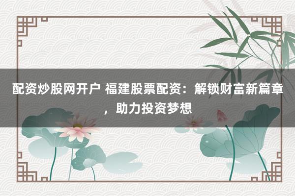 配资炒股网开户 福建股票配资：解锁财富新篇章，助力投资梦想