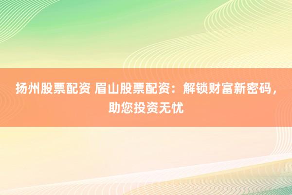 扬州股票配资 眉山股票配资：解锁财富新密码，助您投资无忧