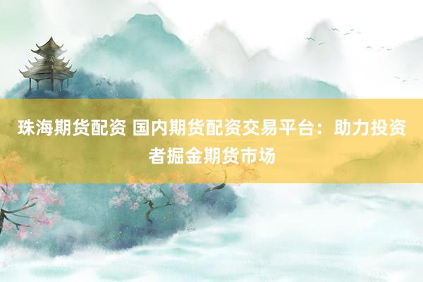 珠海期货配资 国内期货配资交易平台：助力投资者掘金期货市场