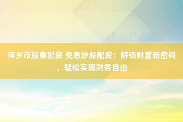 萍乡市股票配资 免息炒股配资：解锁财富新密码，轻松实现财务自由