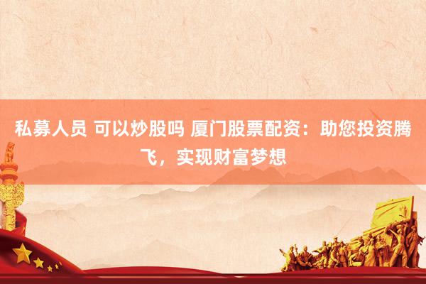 私募人员 可以炒股吗 厦门股票配资：助您投资腾飞，实现财富梦想