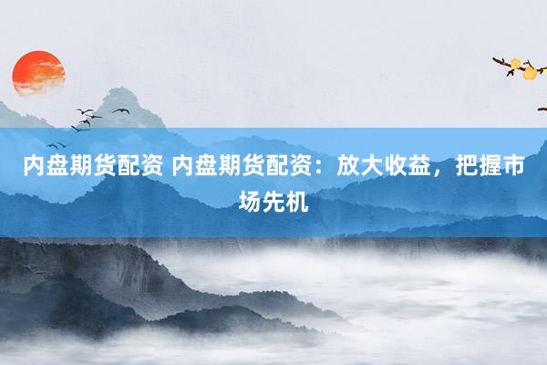 内盘期货配资 内盘期货配资：放大收益，把握市场先机