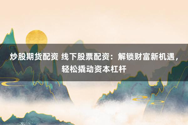 炒股期货配资 线下股票配资：解锁财富新机遇，轻松撬动资本杠杆