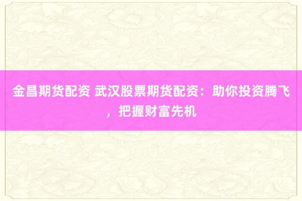 金昌期货配资 武汉股票期货配资：助你投资腾飞，把握财富先机