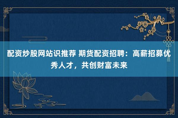 配资炒股网站识推荐 期货配资招聘：高薪招募优秀人才，共创财富未来