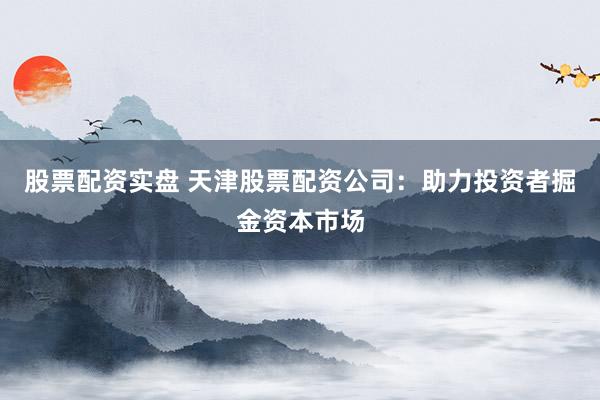 股票配资实盘 天津股票配资公司：助力投资者掘金资本市场