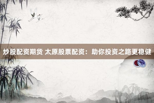 炒股配资期货 太原股票配资：助你投资之路更稳健