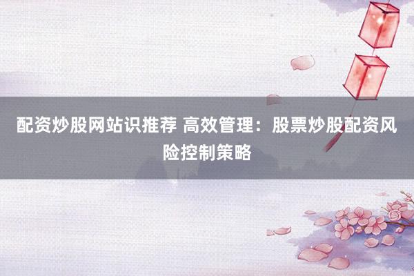 配资炒股网站识推荐 高效管理：股票炒股配资风险控制策略