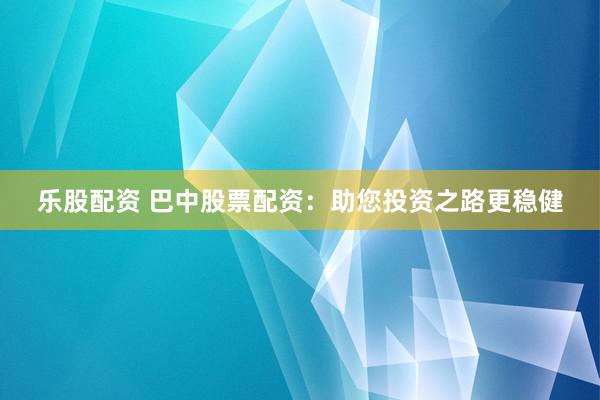 乐股配资 巴中股票配资：助您投资之路更稳健