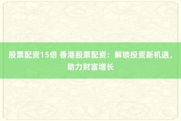 股票配资15倍 香港股票配资：解锁投资新机遇，助力财富增长