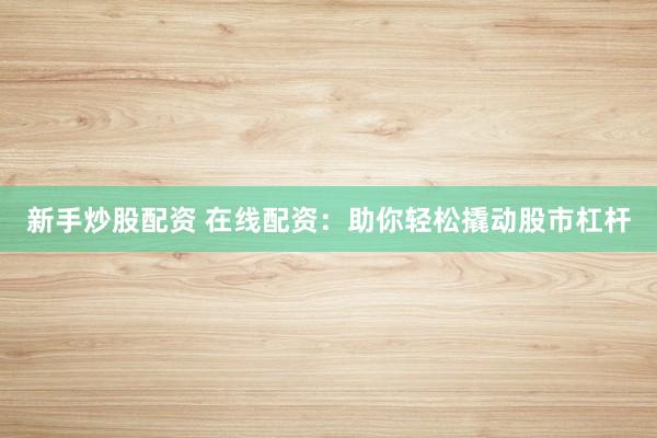 新手炒股配资 在线配资：助你轻松撬动股市杠杆