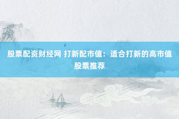 股票配资财经网 打新配市值：适合打新的高市值股票推荐