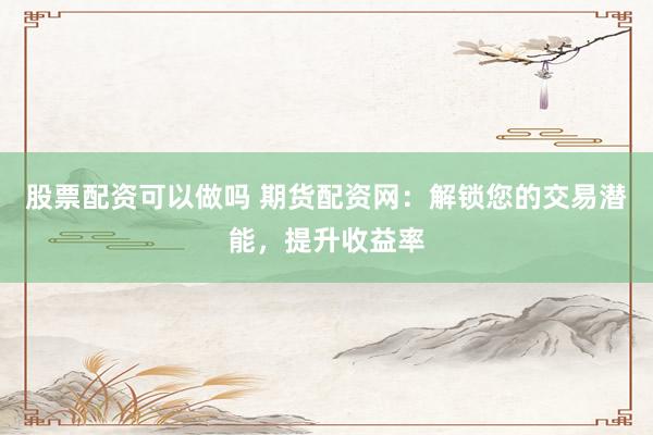 股票配资可以做吗 期货配资网：解锁您的交易潜能，提升收益率