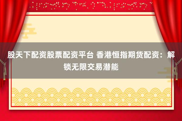 股天下配资股票配资平台 香港恒指期货配资：解锁无限交易潜能