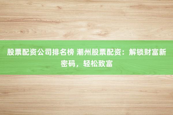 股票配资公司排名榜 潮州股票配资：解锁财富新密码，轻松致富