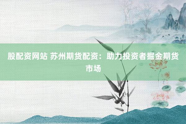 股配资网站 苏州期货配资：助力投资者掘金期货市场