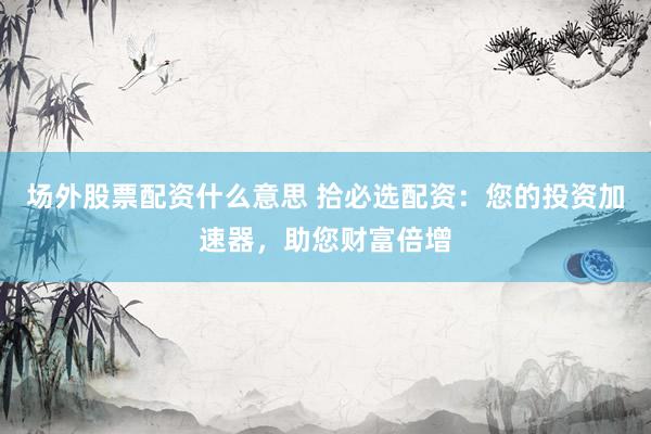 场外股票配资什么意思 拾必选配资：您的投资加速器，助您财富倍增