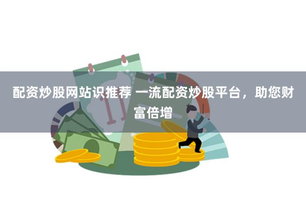 配资炒股网站识推荐 一流配资炒股平台，助您财富倍增