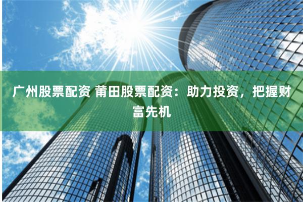 广州股票配资 莆田股票配资：助力投资，把握财富先机