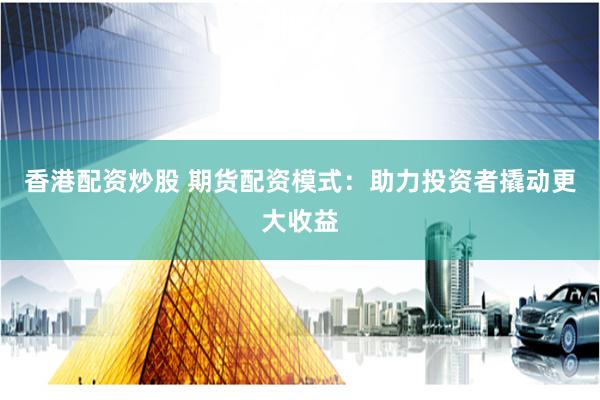 香港配资炒股 期货配资模式：助力投资者撬动更大收益