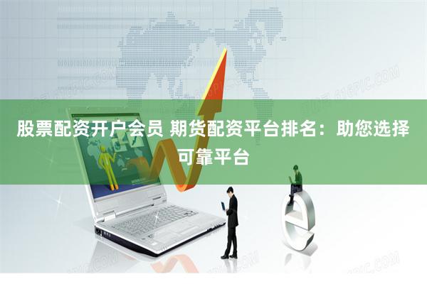 股票配资开户会员 期货配资平台排名：助您选择可靠平台