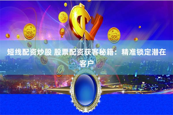 短线配资炒股 股票配资获客秘籍：精准锁定潜在客户