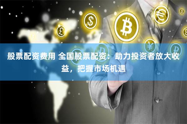 股票配资费用 全国股票配资：助力投资者放大收益，把握市场机遇