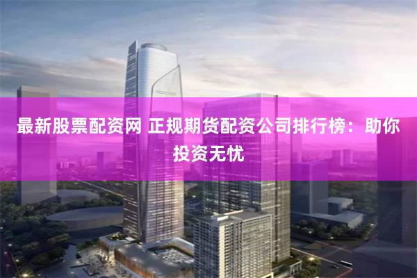 最新股票配资网 正规期货配资公司排行榜：助你投资无忧