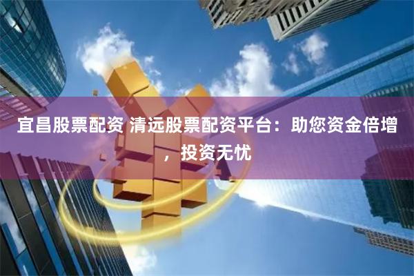 宜昌股票配资 清远股票配资平台：助您资金倍增，投资无忧