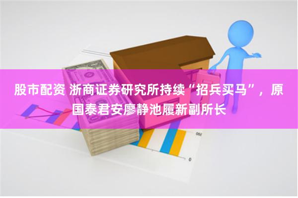 股市配资 浙商证券研究所持续“招兵买马”，原国泰君安廖静池履新副所长