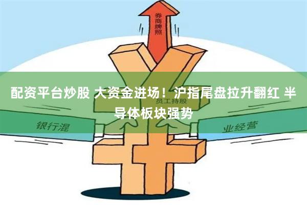 配资平台炒股 大资金进场！沪指尾盘拉升翻红 半导体板块强势