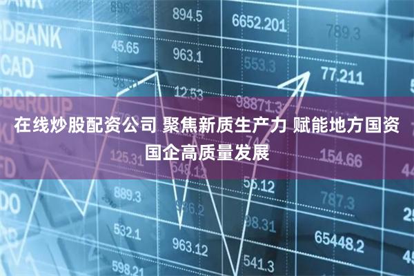 在线炒股配资公司 聚焦新质生产力 赋能地方国资国企高质量发展