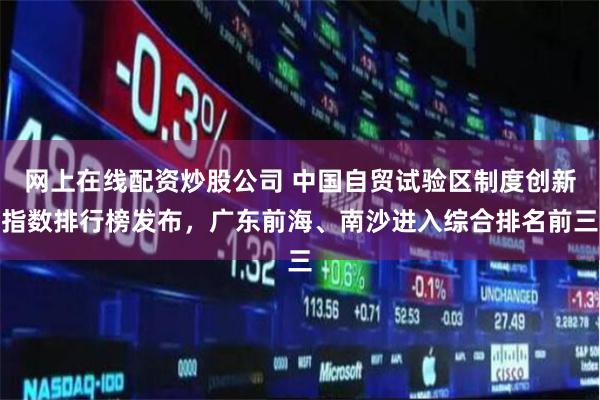 网上在线配资炒股公司 中国自贸试验区制度创新指数排行榜发布，广东前海、南沙进入综合排名前三