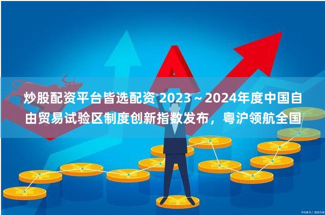 炒股配资平台皆选配资 2023～2024年度中国自由贸易试验区制度创新指数发布，粤沪领航全国