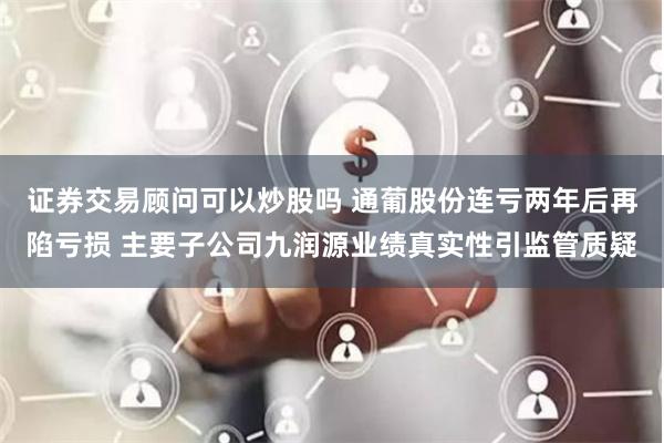 证券交易顾问可以炒股吗 通葡股份连亏两年后再陷亏损 主要子公司九润源业绩真实性引监管质疑