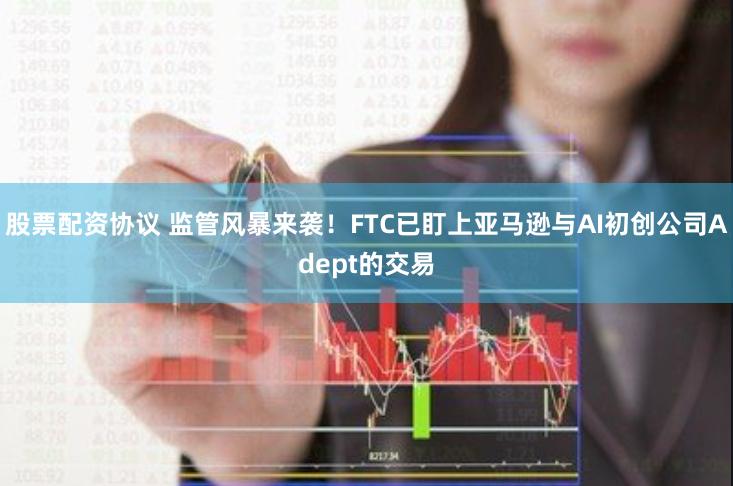 股票配资协议 监管风暴来袭！FTC已盯上亚马逊与AI初创公司Adept的交易