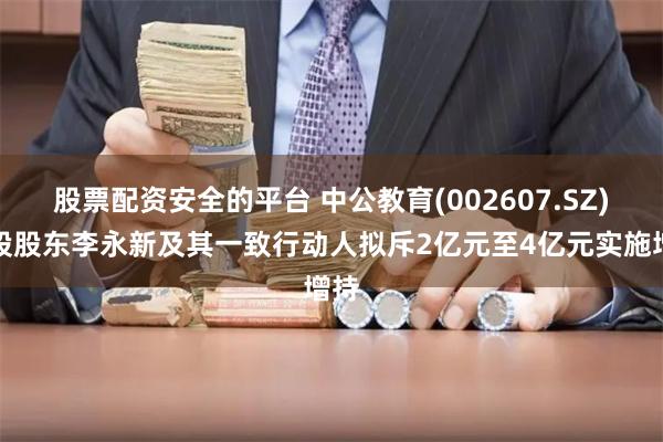 股票配资安全的平台 中公教育(002607.SZ)控股股东李永新及其一致行动人拟斥2亿元至4亿元实施增持