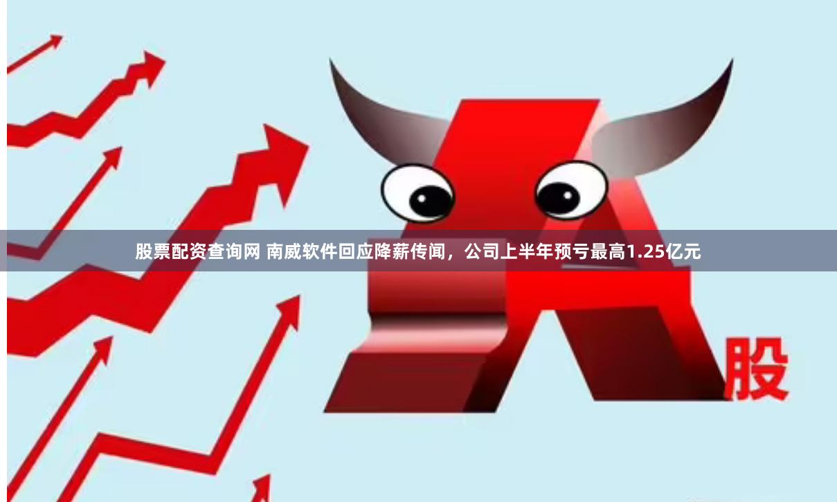 股票配资查询网 南威软件回应降薪传闻，公司上半年预亏最高1.25亿元