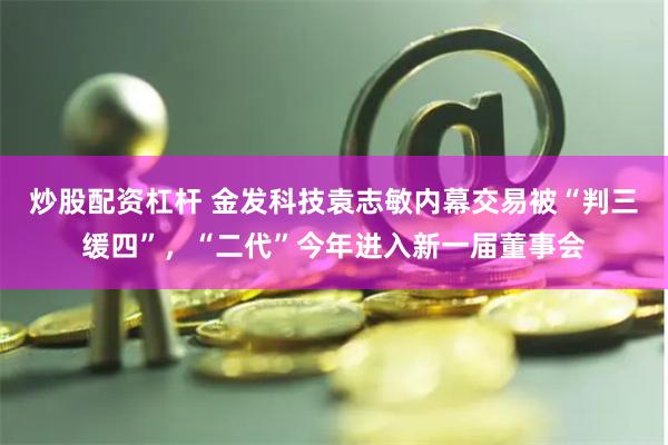 炒股配资杠杆 金发科技袁志敏内幕交易被“判三缓四”，“二代”今年进入新一届董事会