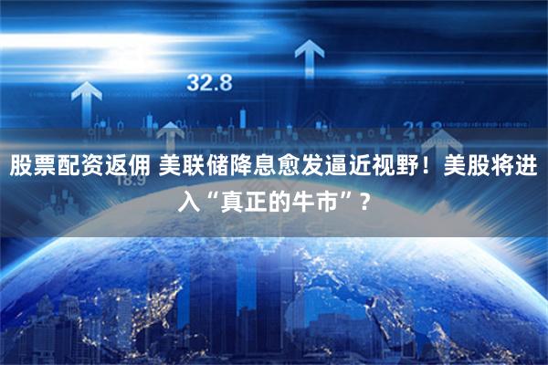 股票配资返佣 美联储降息愈发逼近视野！美股将进入“真正的牛市”？